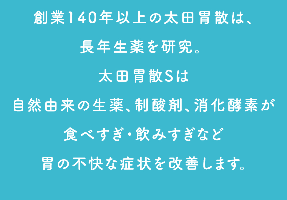 創業140年以上の太田胃散は、長年生薬を研究。太田胃散Sは自然由来の生薬、制酸剤、消化酵素が食べすぎ・飲みすぎなど胃の不快な症状を改善します。