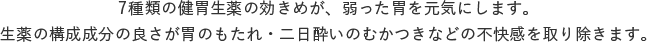 7種類の健胃生薬の効きめが、弱った胃を元気にします。生薬の構成成分の良さが胃のもたれ・二日酔いのむかつきなどの不快感を取り除きます。