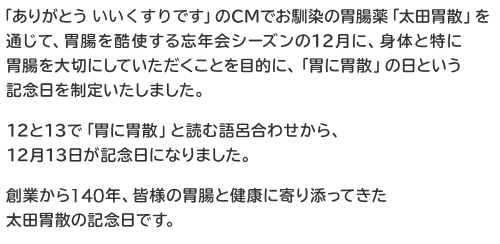 「ありがとう いい薬です」のCMでお馴染の胃腸薬「太田胃散」を通じて、胃腸を酷使する忘年会シーズンの12月に、身体と特に胃腸を大切にしていただくことを目的に、「胃に胃散」の日という記念日を制定いたしました。12と13で「胃に胃散」と読む語呂合わせから、12月13日が記念日になりました。創業から140年、皆様の胃腸と健康に寄り添ってきた太田胃散の記念日です。