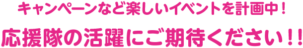 キャンペーンなど楽しいイベントを準備中です！応援隊の活躍にご期待ください！！